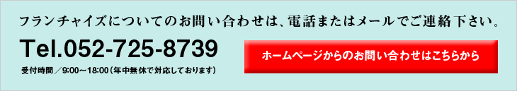 フランチャイズについてのお問い合わせは、電話またはメールでご連絡ください。　Tel.052-725-8739 受付時間／9:00〜18:00（年中無休で対応しております）　ホームページからのご予約はこちらをクリック！